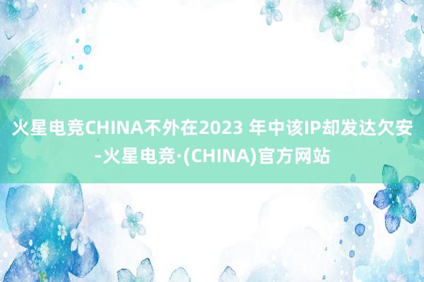 火星电竞CHINA不外在2023 年中该IP却发达欠安-火星电竞·(CHINA)官方网站