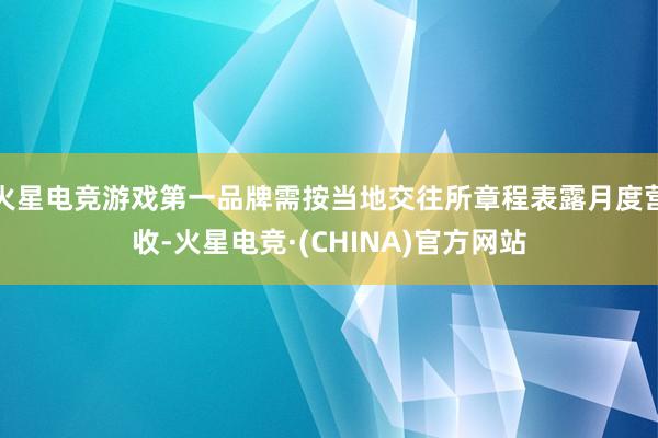 火星电竞游戏第一品牌需按当地交往所章程表露月度营收-火星电竞·(CHINA)官方网站
