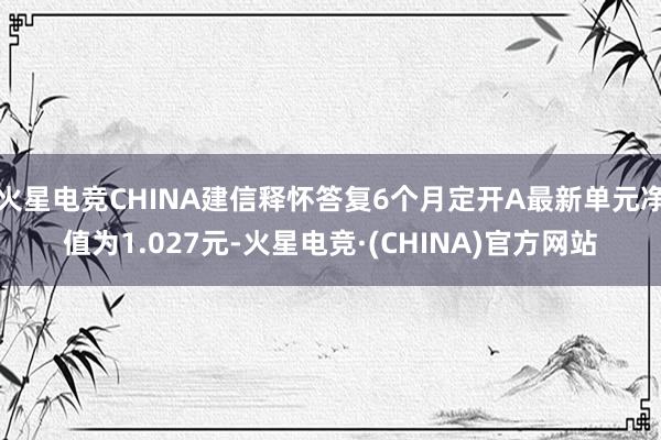 火星电竞CHINA建信释怀答复6个月定开A最新单元净值为1.027元-火星电竞·(CHINA)官方网站