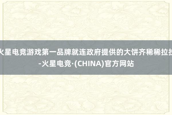 火星电竞游戏第一品牌就连政府提供的大饼齐稀稀拉拉-火星电竞·(CHINA)官方网站