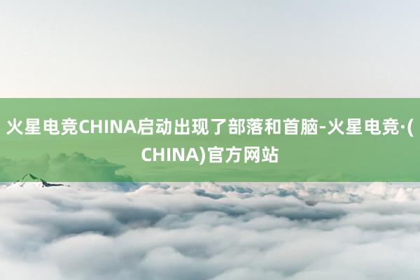 火星电竞CHINA启动出现了部落和首脑-火星电竞·(CHINA)官方网站