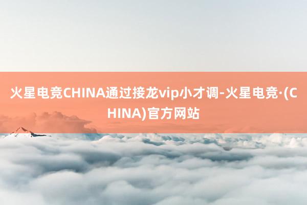 火星电竞CHINA通过接龙vip小才调-火星电竞·(CHINA)官方网站