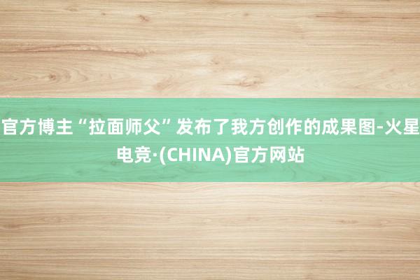 官方博主“拉面师父”发布了我方创作的成果图-火星电竞·(CHINA)官方网站