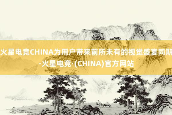 火星电竞CHINA为用户带来前所未有的视觉盛宴同期-火星电竞·(CHINA)官方网站