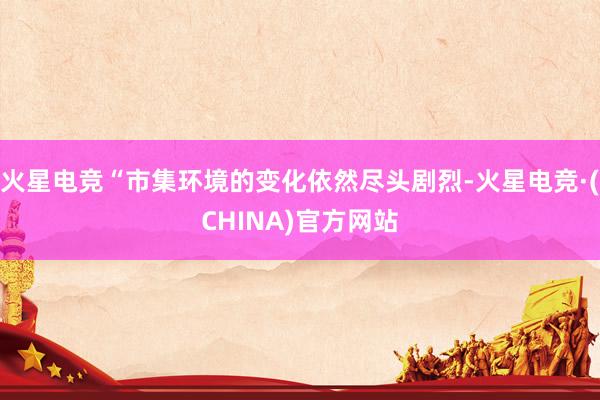 火星电竞“市集环境的变化依然尽头剧烈-火星电竞·(CHINA)官方网站