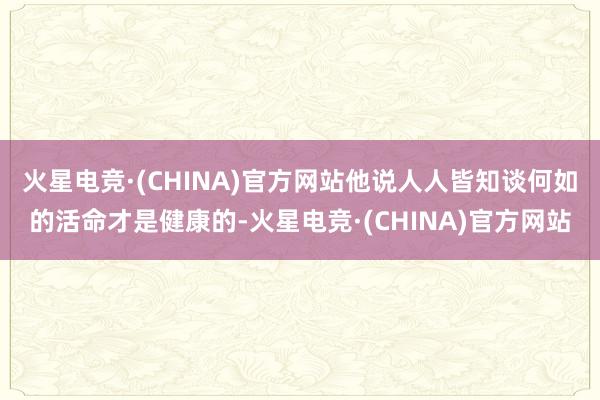 火星电竞·(CHINA)官方网站他说人人皆知谈何如的活命才是健康的-火星电竞·(CHINA)官方网站