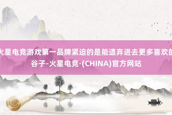 火星电竞游戏第一品牌紧迫的是能遗弃进去更多喜欢的谷子-火星电竞·(CHINA)官方网站