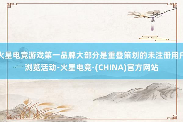 火星电竞游戏第一品牌大部分是重叠策划的未注册用户浏览活动-火星电竞·(CHINA)官方网站