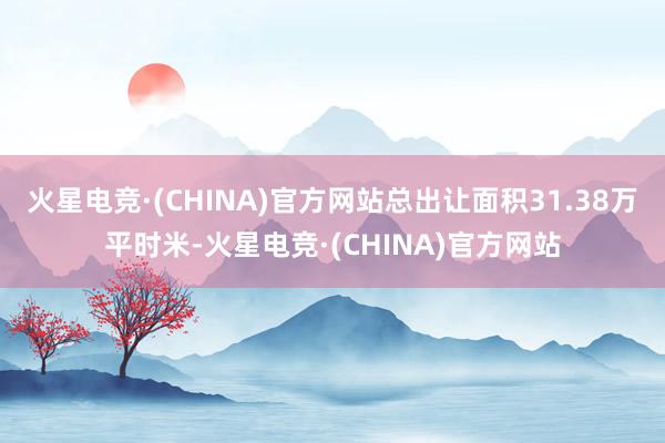 火星电竞·(CHINA)官方网站总出让面积31.38万平时米-火星电竞·(CHINA)官方网站
