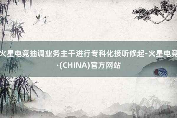 火星电竞抽调业务主干进行专科化接听修起-火星电竞·(CHINA)官方网站