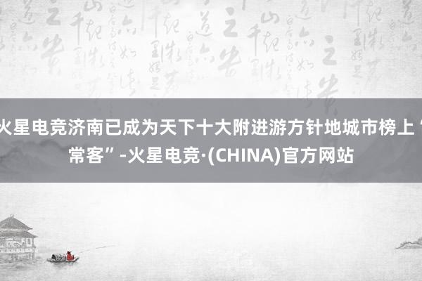 火星电竞济南已成为天下十大附进游方针地城市榜上“常客”-火星电竞·(CHINA)官方网站