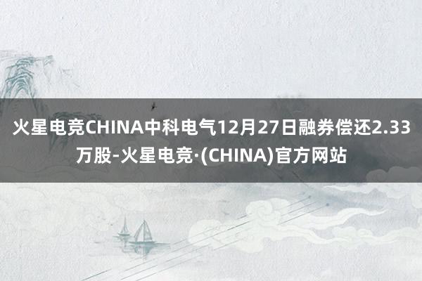 火星电竞CHINA中科电气12月27日融券偿还2.33万股-火星电竞·(CHINA)官方网站