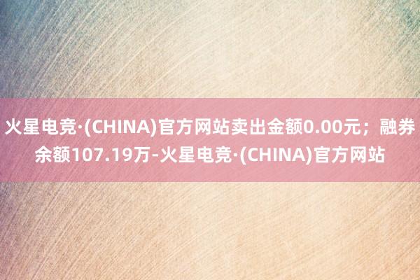 火星电竞·(CHINA)官方网站卖出金额0.00元；融券余额107.19万-火星电竞·(CHINA)官方网站