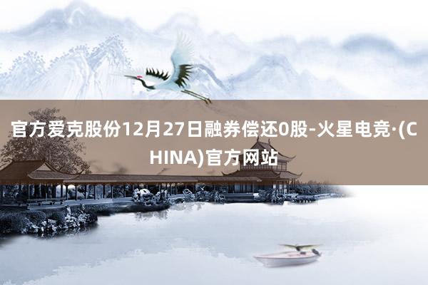 官方爱克股份12月27日融券偿还0股-火星电竞·(CHINA)官方网站