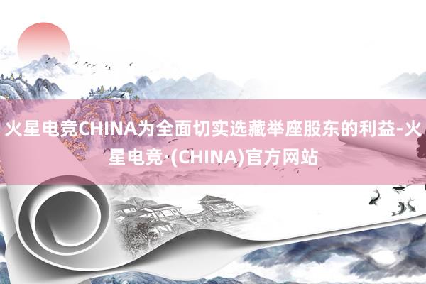 火星电竞CHINA为全面切实选藏举座股东的利益-火星电竞·(CHINA)官方网站
