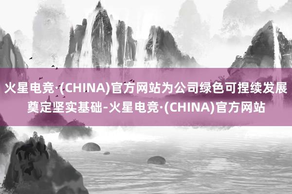 火星电竞·(CHINA)官方网站为公司绿色可捏续发展奠定坚实基础-火星电竞·(CHINA)官方网站
