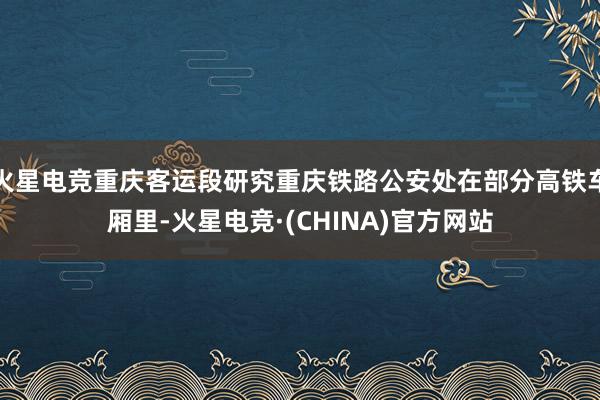 火星电竞重庆客运段研究重庆铁路公安处在部分高铁车厢里-火星电竞·(CHINA)官方网站
