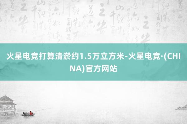 火星电竞打算清淤约1.5万立方米-火星电竞·(CHINA)官方网站