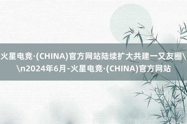 火星电竞·(CHINA)官方网站陆续扩大共建一又友圈\n2024年6月-火星电竞·(CHINA)官方网站