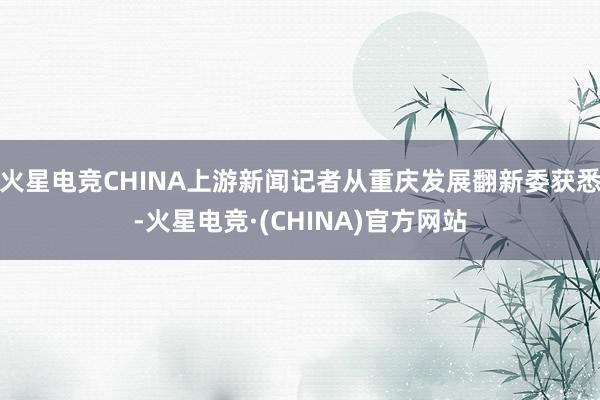 火星电竞CHINA上游新闻记者从重庆发展翻新委获悉-火星电竞·(CHINA)官方网站
