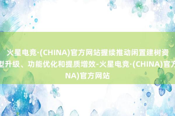 火星电竞·(CHINA)官方网站握续推动闲置建树资源转型升级、功能优化和提质增效-火星电竞·(CHINA)官方网站