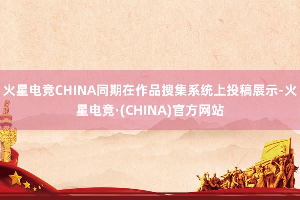 火星电竞CHINA同期在作品搜集系统上投稿展示-火星电竞·(CHINA)官方网站