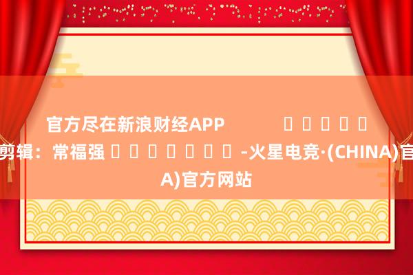 官方尽在新浪财经APP            						职守剪辑：常福强 							-火星电竞·(CHINA)官方网站