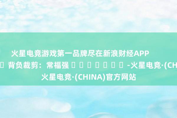 火星电竞游戏第一品牌尽在新浪财经APP            						背负裁剪：常福强 							-火星电竞·(CHINA)官方网站