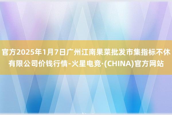 官方2025年1月7日广州江南果菜批发市集指标不休有限公司价钱行情-火星电竞·(CHINA)官方网站