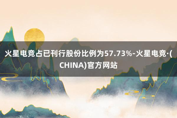 火星电竞占已刊行股份比例为57.73%-火星电竞·(CHINA)官方网站