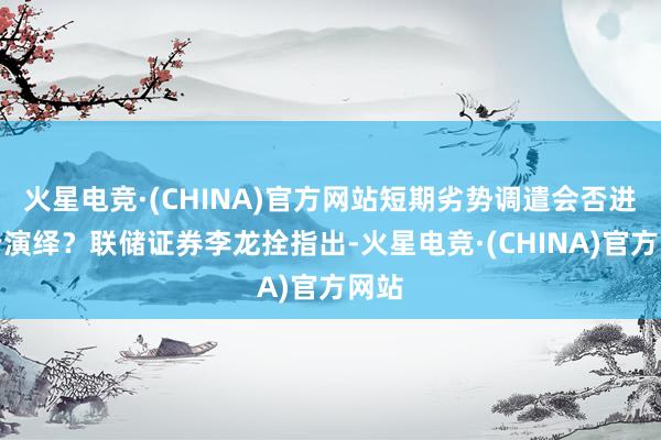 火星电竞·(CHINA)官方网站短期劣势调遣会否进一步演绎？联储证券李龙拴指出-火星电竞·(CHINA)官方网站