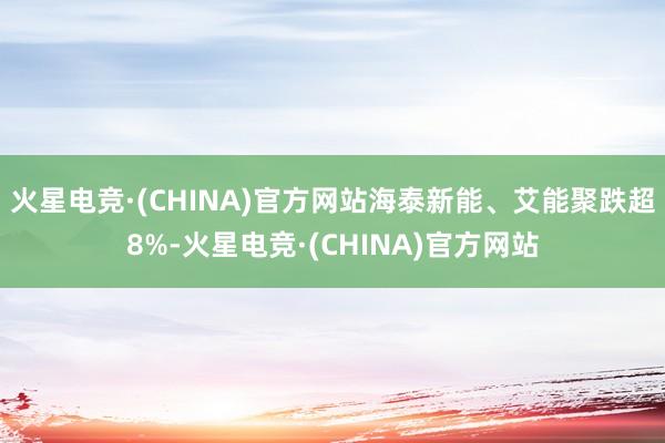 火星电竞·(CHINA)官方网站海泰新能、艾能聚跌超8%-火星电竞·(CHINA)官方网站