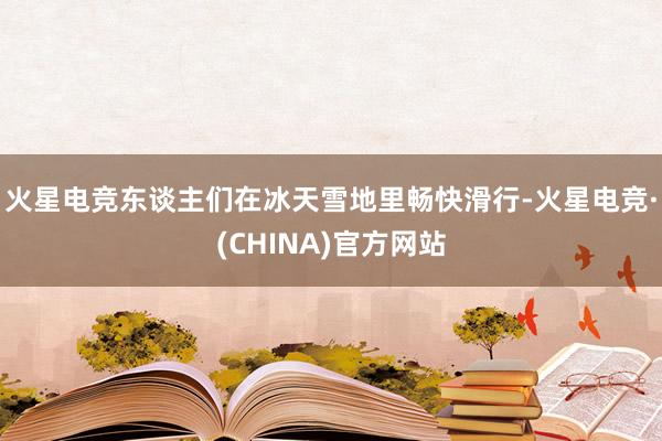 火星电竞东谈主们在冰天雪地里畅快滑行-火星电竞·(CHINA)官方网站
