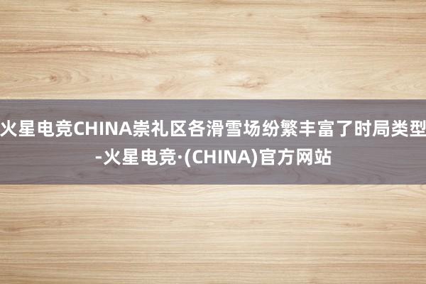 火星电竞CHINA崇礼区各滑雪场纷繁丰富了时局类型-火星电竞·(CHINA)官方网站