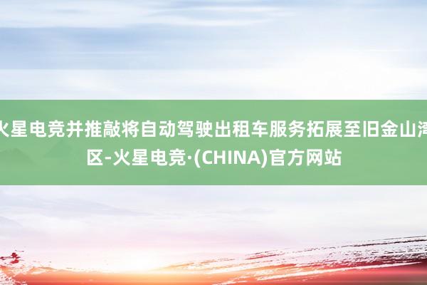 火星电竞并推敲将自动驾驶出租车服务拓展至旧金山湾区-火星电竞·(CHINA)官方网站