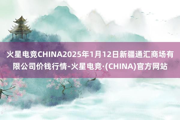 火星电竞CHINA2025年1月12日新疆通汇商场有限公司价钱行情-火星电竞·(CHINA)官方网站