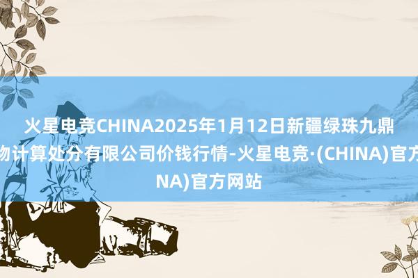 火星电竞CHINA2025年1月12日新疆绿珠九鼎农产物计算处分有限公司价钱行情-火星电竞·(CHINA)官方网站