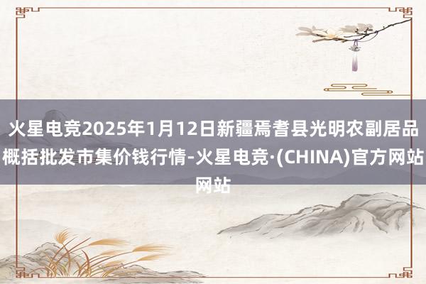 火星电竞2025年1月12日新疆焉耆县光明农副居品概括批发市集价钱行情-火星电竞·(CHINA)官方网站