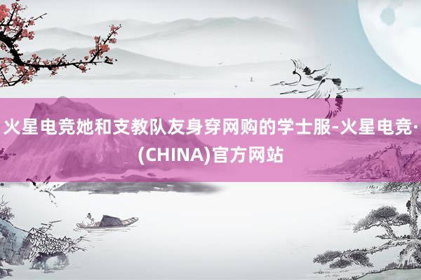 火星电竞她和支教队友身穿网购的学士服-火星电竞·(CHINA)官方网站