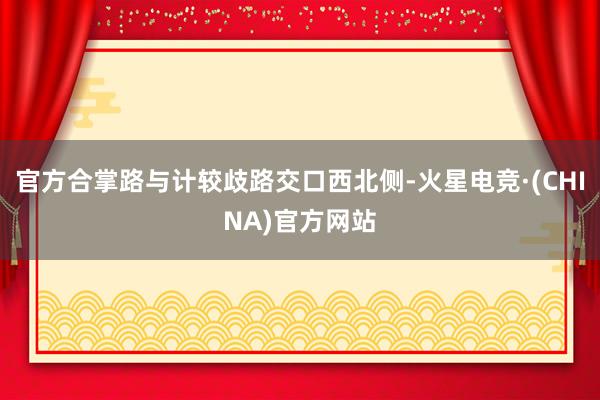 官方合掌路与计较歧路交口西北侧-火星电竞·(CHINA)官方网站