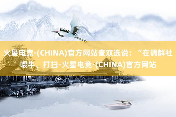 火星电竞·(CHINA)官方网站查双选说：“在调解社喂牛、打扫-火星电竞·(CHINA)官方网站