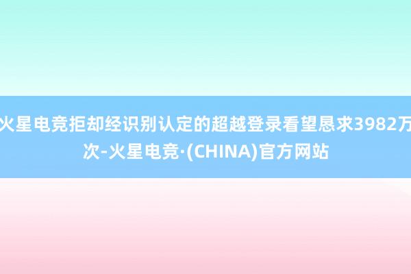 火星电竞拒却经识别认定的超越登录看望恳求3982万次-火星电竞·(CHINA)官方网站