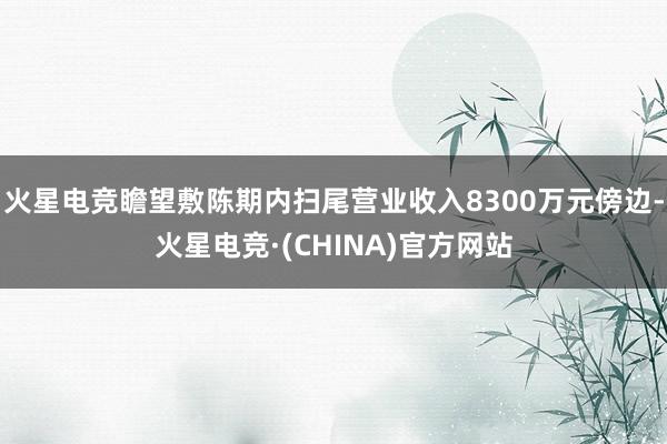 火星电竞瞻望敷陈期内扫尾营业收入8300万元傍边-火星电竞·(CHINA)官方网站