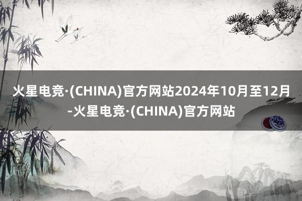 火星电竞·(CHINA)官方网站2024年10月至12月-火星电竞·(CHINA)官方网站