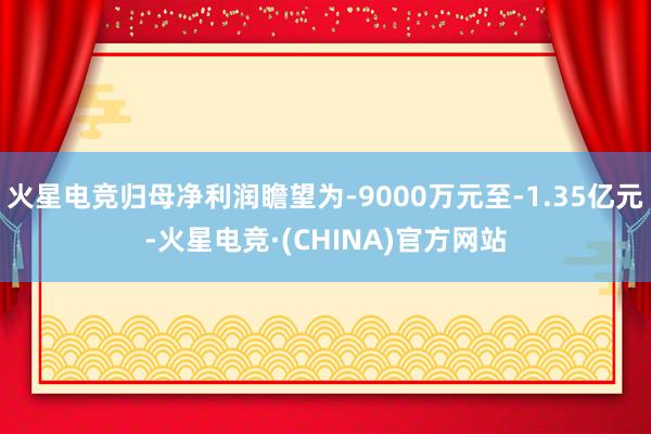 火星电竞归母净利润瞻望为-9000万元至-1.35亿元-火星电竞·(CHINA)官方网站