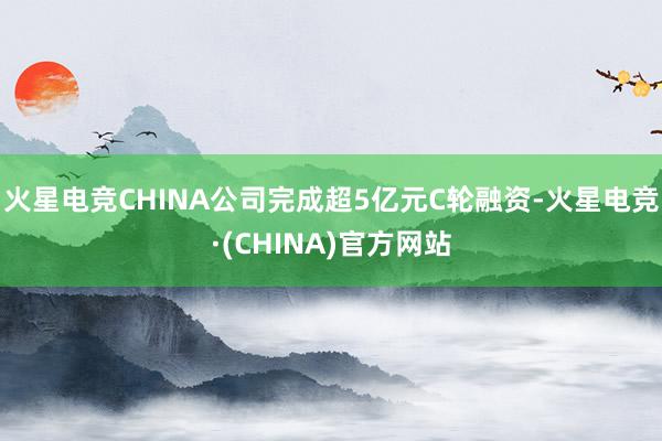 火星电竞CHINA公司完成超5亿元C轮融资-火星电竞·(CHINA)官方网站