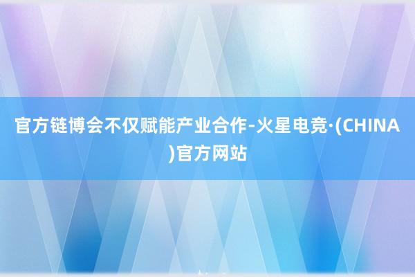 官方　　链博会不仅赋能产业合作-火星电竞·(CHINA)官方网站