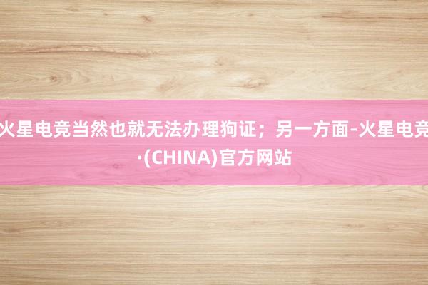火星电竞当然也就无法办理狗证；另一方面-火星电竞·(CHINA)官方网站