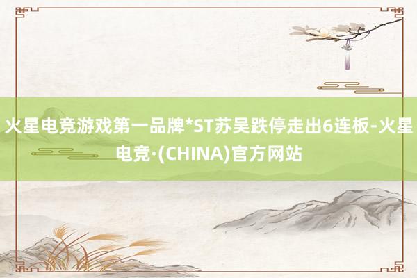火星电竞游戏第一品牌*ST苏吴跌停走出6连板-火星电竞·(CHINA)官方网站