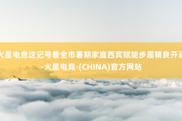 火星电竞这记号着全市暑期家庭西宾赋能步履精良开动-火星电竞·(CHINA)官方网站